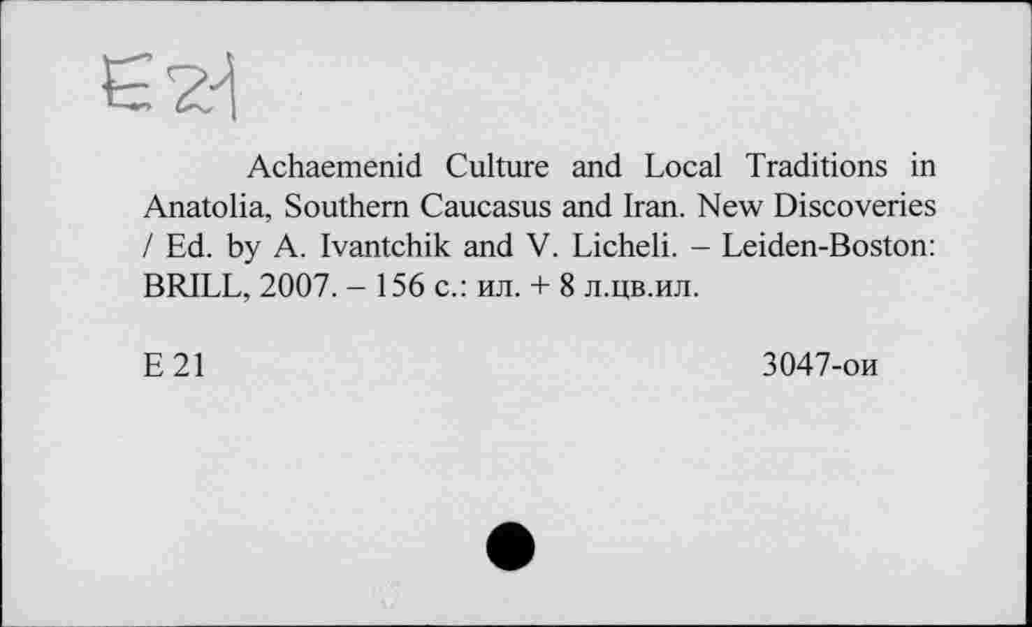 ﻿Є 2-І
Achaemenid Culture and Local Traditions in Anatolia, Southern Caucasus and Iran. New Discoveries / Ed. by A. Ivantchik and V. Licheli. - Leiden-Boston: BRILL, 2007. - 156 с.: ил. + 8 л.цв.ил.
E21
3047-ои